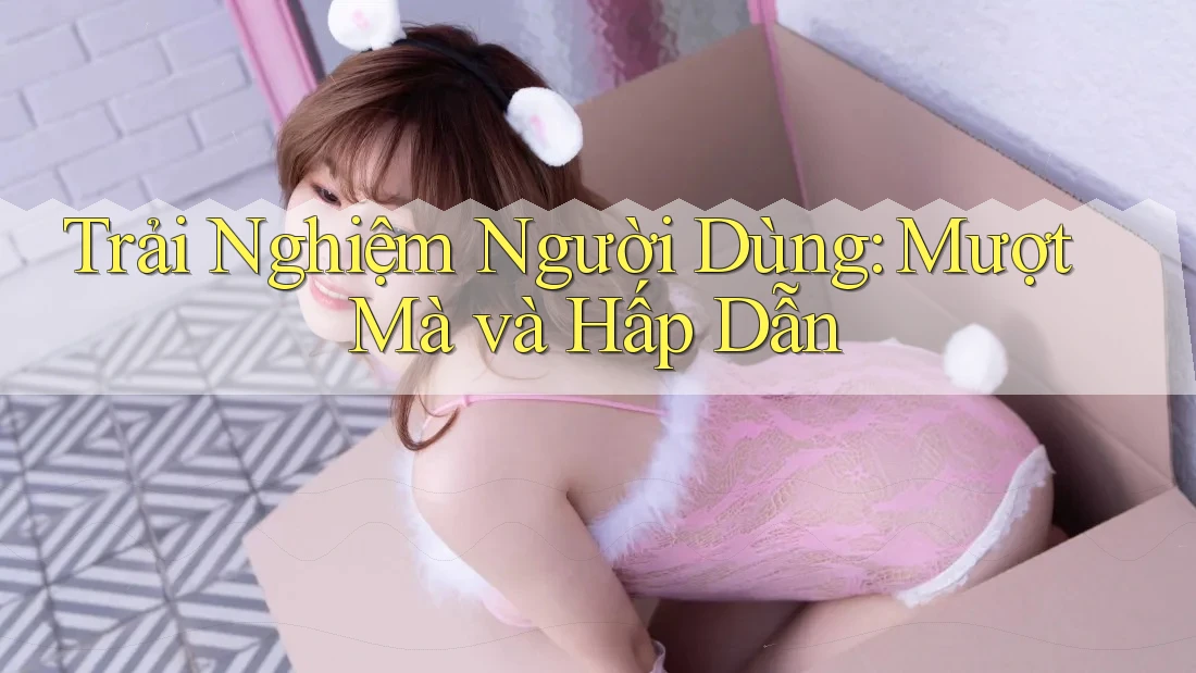 Trải Nghiệm Người Dùng: Mượt Mà và Hấp Dẫn