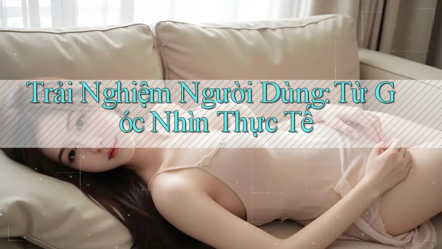 Trải Nghiệm Người Dùng: Từ Góc Nhìn Thực Tế Trải Nghiệm Người Dùng: Từ Góc Nhìn Thực Tế