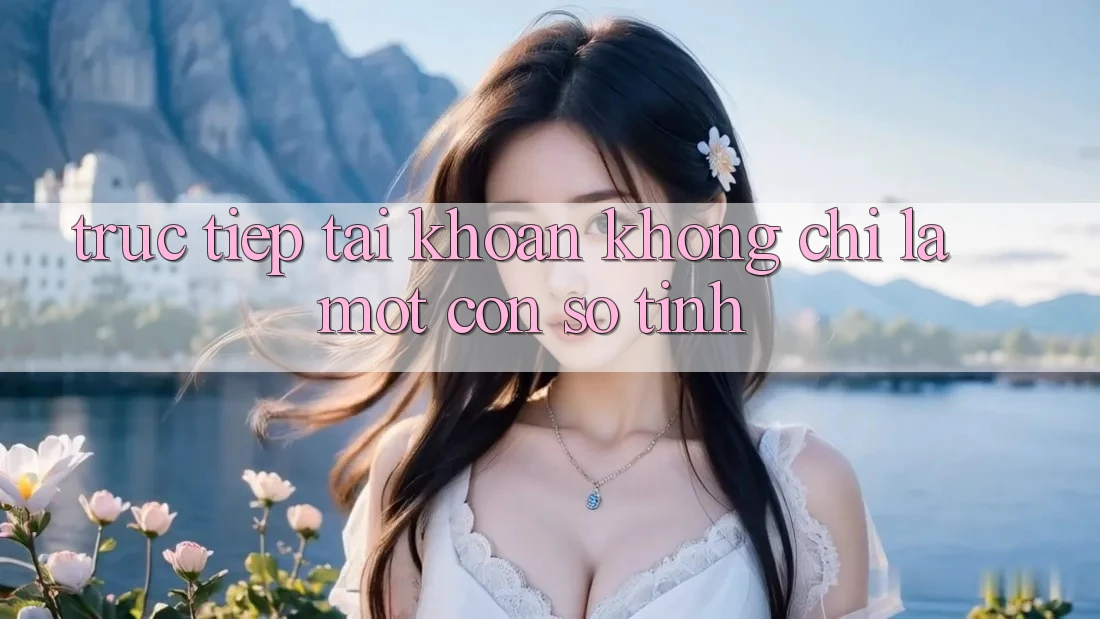 “Trực tiếp Tài khoản” Không Chỉ Là Một Con Số Tĩnh “Trực tiếp Tài khoản” Không Chỉ Là Một Con Số Tĩnh