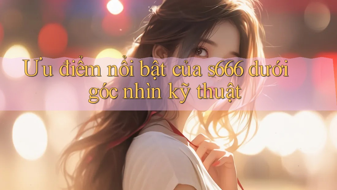 Ưu điểm nổi bật của s666 dưới góc nhìn kỹ thuật Ưu điểm nổi bật của s666 dưới góc nhìn kỹ thuật