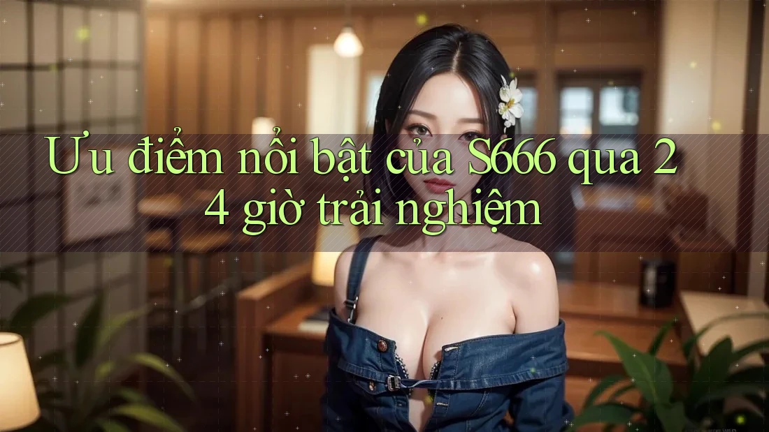 Ưu điểm nổi bật của S666 qua 24 giờ trải nghiệm Ưu điểm nổi bật của S666 qua 24 giờ trải nghiệm