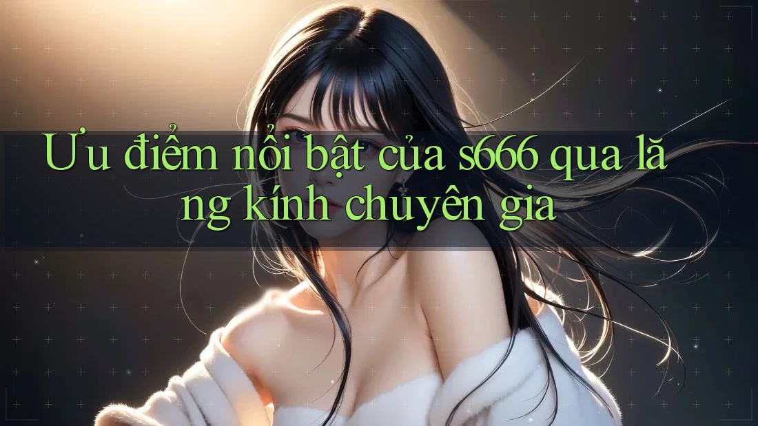 Ưu điểm nổi bật của s666 qua lăng kính chuyên gia Ưu điểm nổi bật của s666 qua lăng kính chuyên gia