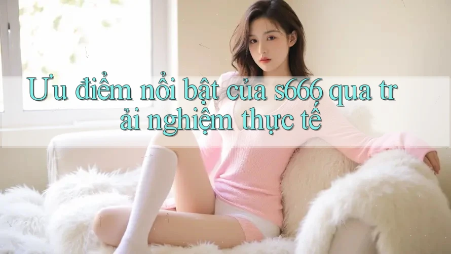 Ưu điểm nổi bật của s666 qua trải nghiệm thực tế Ưu điểm nổi bật của s666 qua trải nghiệm thực tế