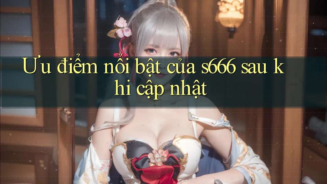Ưu điểm nổi bật của s666 sau khi cập nhật