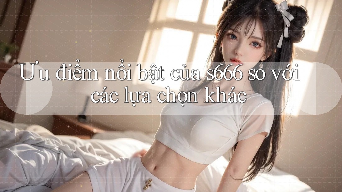 Ưu điểm nổi bật của s666 so với các lựa chọn khác