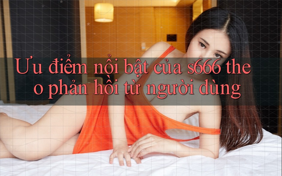 Ưu điểm nổi bật của s666 theo phản hồi từ người dùng Ưu điểm nổi bật của s666 theo phản hồi từ người dùng