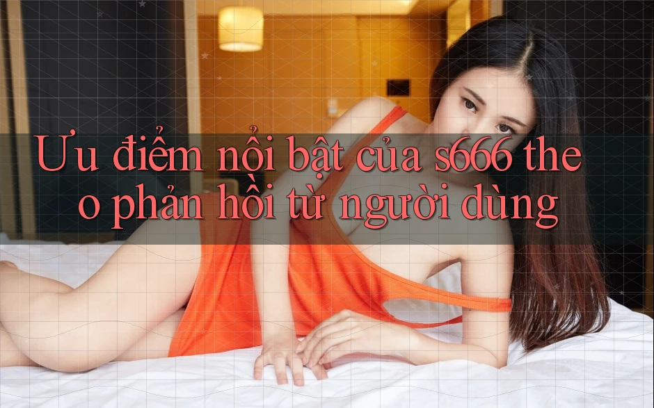 Ưu điểm nổi bật của s666 theo phản hồi từ người dùng