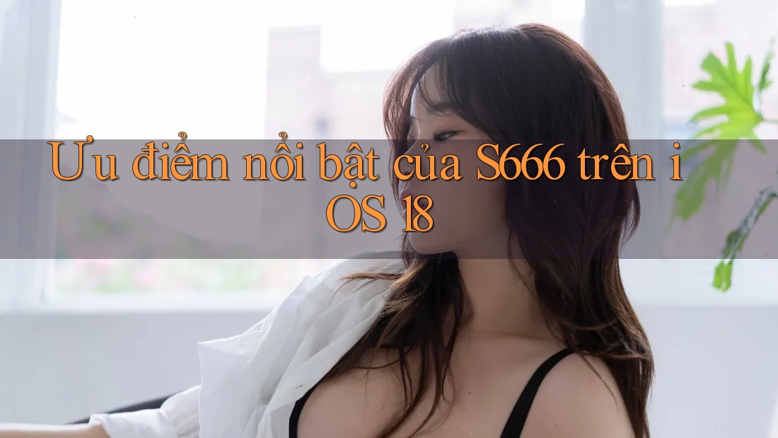 Ưu điểm nổi bật của S666 trên iOS 18 Ưu điểm nổi bật của S666 trên iOS 18