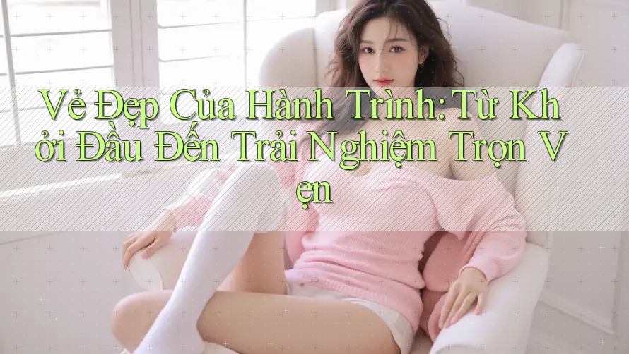 Vẻ Đẹp Của Hành Trình: Từ Khởi Đầu Đến Trải Nghiệm Trọn Vẹn Vẻ Đẹp Của Hành Trình: Từ Khởi Đầu Đến Trải Nghiệm Trọn Vẹn