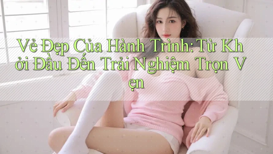 Vẻ Đẹp Của Hành Trình: Từ Khởi Đầu Đến Trải Nghiệm Trọn Vẹn
