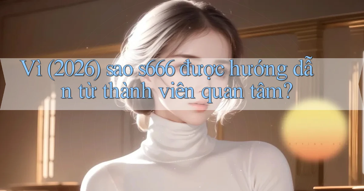Vì (2026) sao s666 được hướng dẫn từ thành viên quan tâm