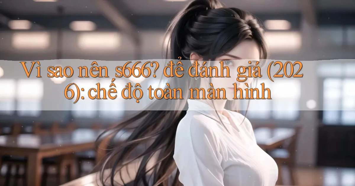 Vì sao nên s666 để đánh giá (2026) chế độ toàn màn hình