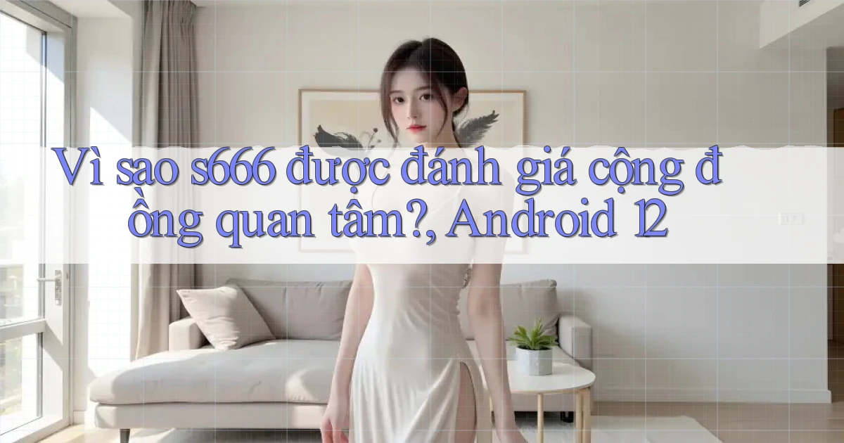 Vì sao s666 được đánh giá cộng đồng quan tâm, Android 12