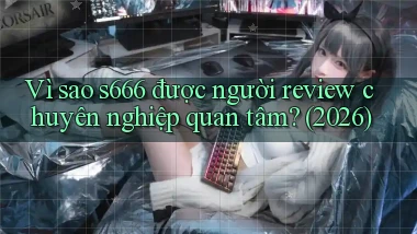 Vì sao s666 được người review chuyên nghiệp quan tâm (2026)