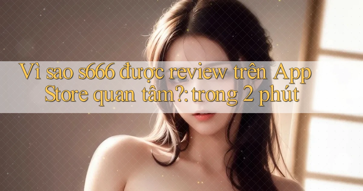 Vì sao s666 được review trên App Store quan tâm trong 2 phút