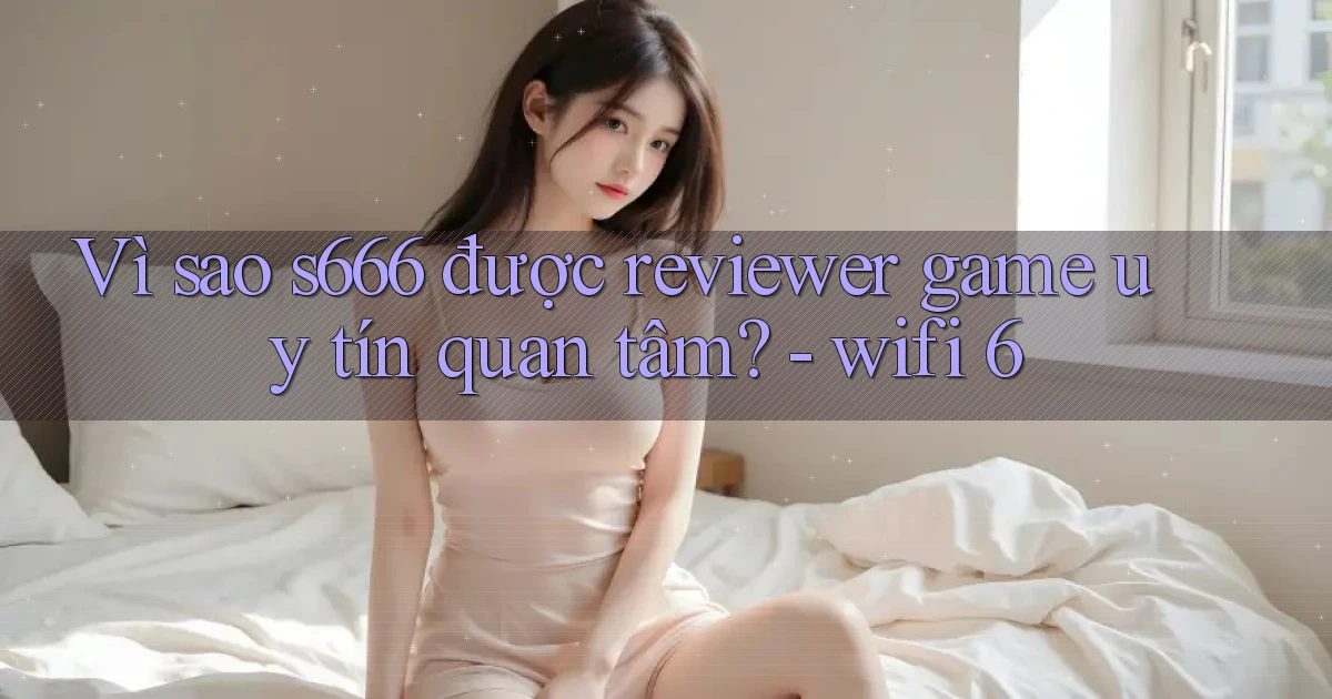 Vì sao s666 được reviewer game uy tín quan tâm   wifi 6