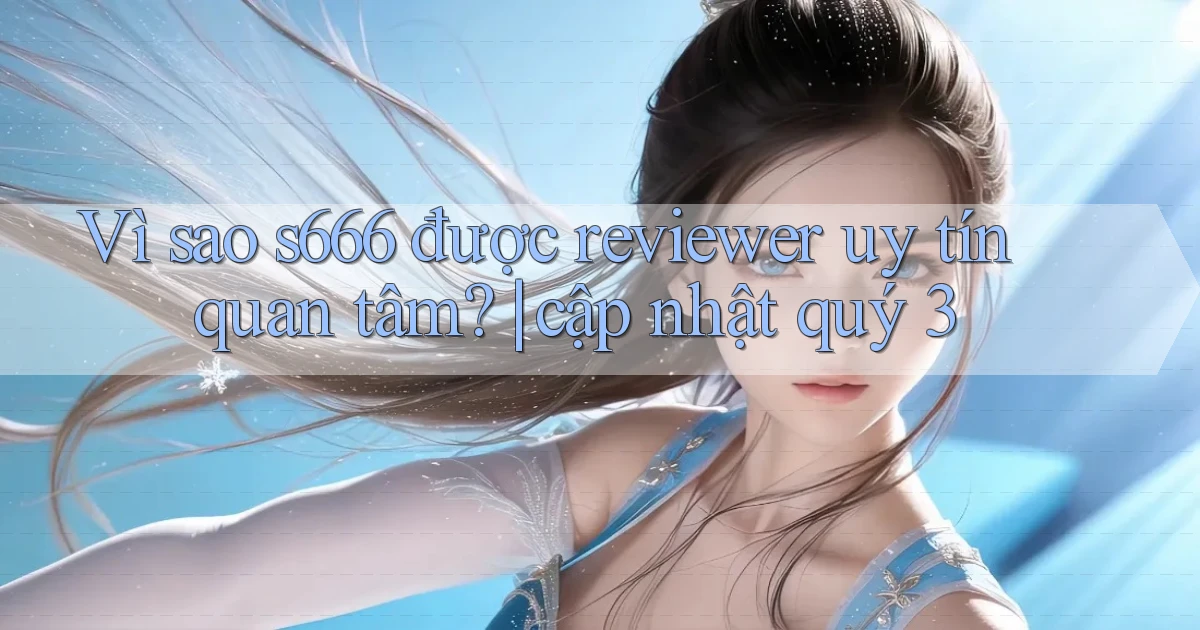 Vì sao s666 được reviewer uy tín quan tâm cập nhật quý 3