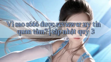 Vì sao s666 được reviewer uy tín quan tâm cập nhật quý 3