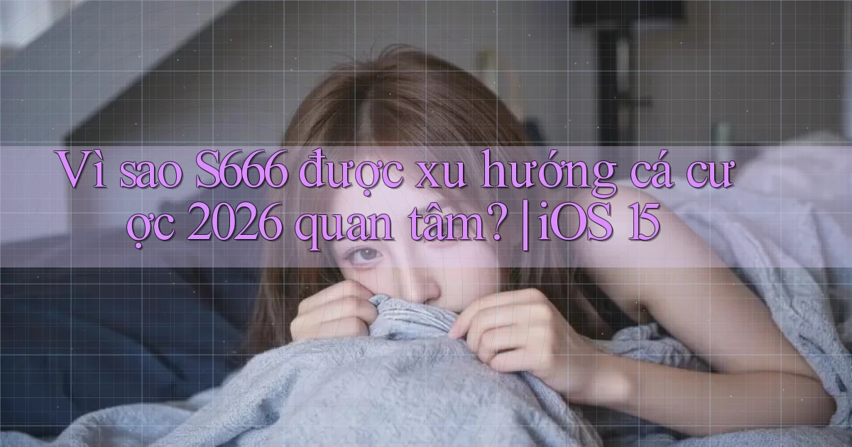 Vì sao S666 được xu hướng cá cược 2026 quan tâm iOS 15