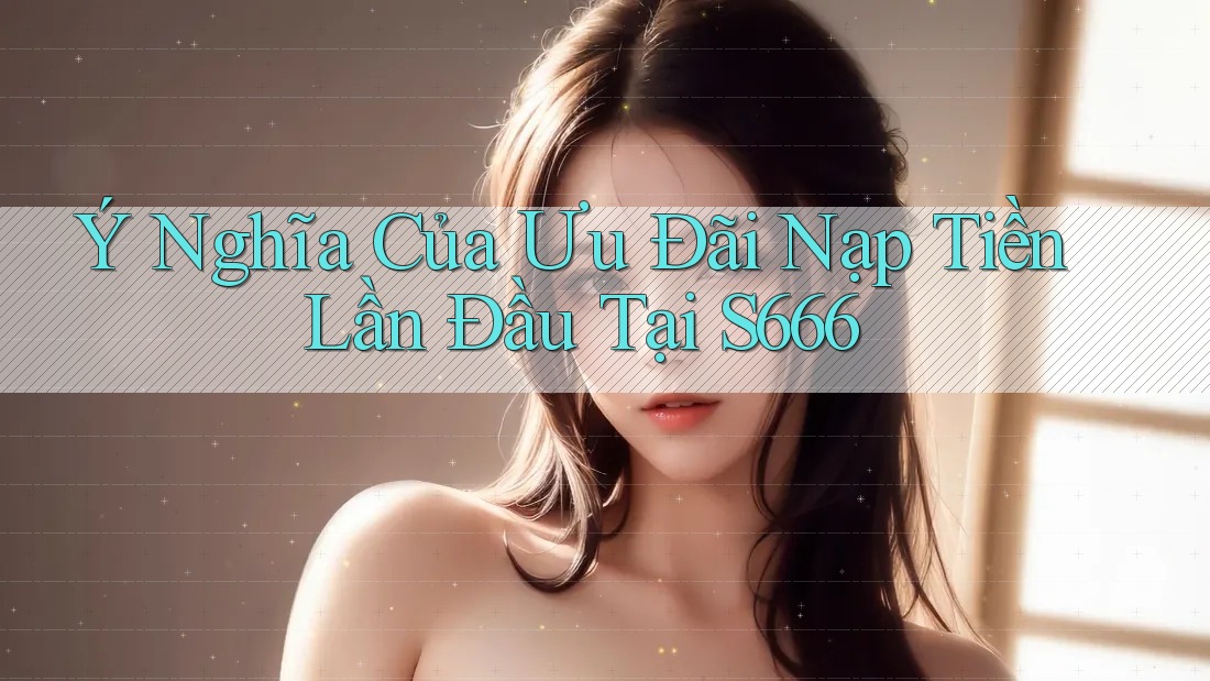 Ý Nghĩa Của Ưu Đãi Nạp Tiền Lần Đầu Tại S666