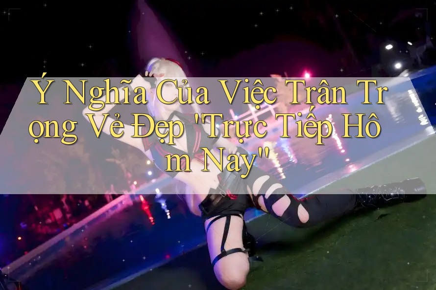 Ý Nghĩa Của Việc Trân Trọng Vẻ Đẹp “Trực Tiếp Hôm Nay”
