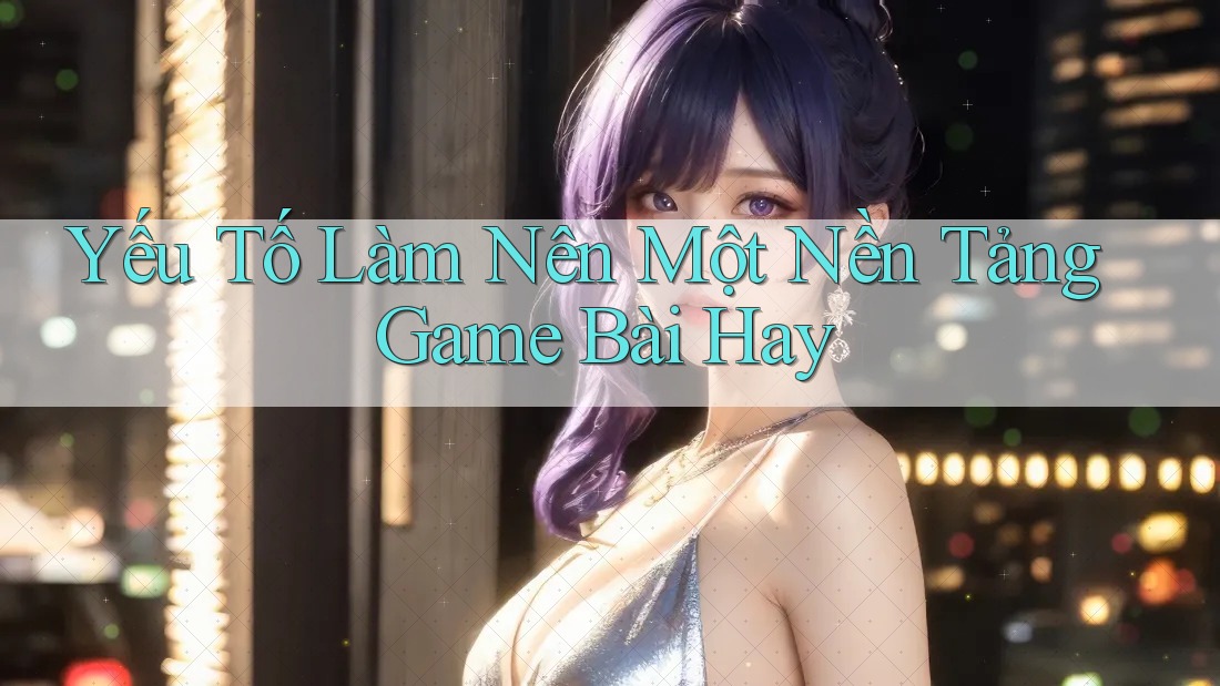 Yếu Tố Làm Nên Một Nền Tảng Game Bài Hay Yếu Tố Làm Nên Một Nền Tảng Game Bài Hay